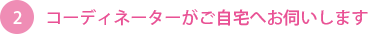 コーディネーターがご自宅へお伺い